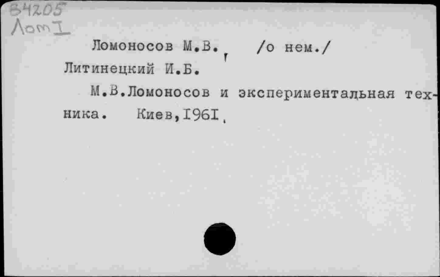 ﻿Ломоносов М.В. /о нем./ г Литинецкий И.Б.
М,В.Ломоносов и экспериментальная тех ника. Киев,1961,